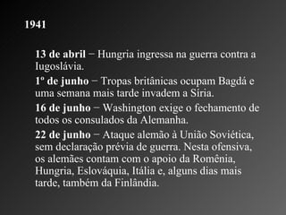 1941 13 de abril  − Hungria ingressa na guerra contra a Iugoslávia.    1º de junho  − Tropas britânicas ocupam Bagdá e uma semana mais tarde invadem a Síria.    16 de junho  − Washington exige o fechamento de todos os consulados da Alemanha.    22 de junho  − Ataque alemão à União Soviética, sem declaração prévia de guerra. Nesta ofensiva, os alemães contam com o apoio da Romênia, Hungria, Eslováquia, Itália e, alguns dias mais tarde, também da Finlândia.       