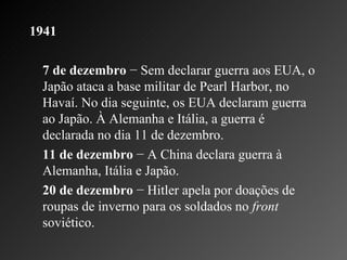 1941 7 de dezembro  − Sem declarar guerra aos EUA, o Japão ataca a base militar de Pearl Harbor, no Havaí. No dia seguinte, os EUA declaram guerra ao Japão. À Alemanha e Itália, a guerra é declarada no dia 11 de dezembro.    11 de dezembro  − A China declara guerra à Alemanha, Itália e Japão.    20 de dezembro  − Hitler apela por doações de roupas de inverno para os soldados no  front  soviético.  