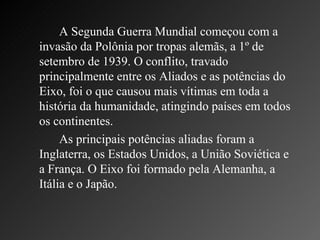 A Segunda Guerra Mundial começou com a invasão da Polônia por tropas alemãs, a 1º de setembro de 1939. O conflito, travado principalmente entre os Aliados e as potências do Eixo, foi o que causou mais vítimas em toda a história da humanidade, atingindo países em todos os continentes.  As principais potências aliadas foram a Inglaterra, os Estados Unidos, a União Soviética e a França. O Eixo foi formado pela Alemanha, a Itália e o Japão. 