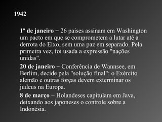 1942 1º de janeiro  − 26 países assinam em Washington um pacto em que se comprometem a lutar até a derrota do Eixo, sem uma paz em separado. Pela primeira vez, foi usada a expressão "nações unidas". 20 de janeiro  − Conferência de Wannsee, em Berlim, decide pela "solução final": o Exército alemão e outras forças devem exterminar os judeus na Europa.    8 de março  − Holandeses capitulam em Java, deixando aos japoneses o controle sobre a Indonésia.  
