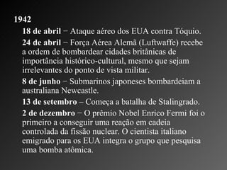 1942 18 de abril  − Ataque aéreo dos EUA contra Tóquio.  24 de abril  − Força Aérea Alemã (Luftwaffe) recebe a ordem de bombardear cidades britânicas de importância histórico-cultural, mesmo que sejam irrelevantes do ponto de vista militar.    8 de junho  − Submarinos japoneses bombardeiam a australiana Newcastle.   13 de setembro  – Começa a batalha de Stalingrado.    2 de dezembro  − O prêmio Nobel Enrico Fermi foi o primeiro a conseguir uma reação em cadeia controlada da fissão nuclear. O cientista italiano emigrado para os EUA integra o grupo que pesquisa uma bomba atômica.  