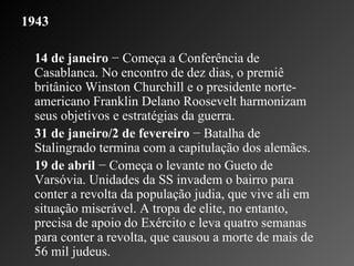 1943 14 de janeiro  − Começa a Conferência de Casablanca. No encontro de dez dias, o premiê britânico Winston Churchill e o presidente norte-americano Franklin Delano Roosevelt harmonizam seus objetivos e estratégias da guerra.    31 de janeiro/2 de fevereiro  − Batalha de Stalingrado termina com a capitulação dos alemães.    19 de abril  − Começa o levante no Gueto de Varsóvia. Unidades da SS invadem o bairro para conter a revolta da população judia, que vive ali em situação miserável. A tropa de elite, no entanto, precisa de apoio do Exército e leva quatro semanas para conter a revolta, que causou a morte de mais de 56 mil judeus.  