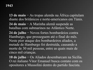 1943 13 de maio  − As tropas alemãs na África capitulam diante dos britânicos e norte-americanos em Túnis.    24 de maio  − A Marinha alemã suspende as batalhas com submarinos no Atlântico Norte.  24 de julho  − Novos fortes bombardeios contra Hamburgo, que prosseguem até o final do mês. Neste pior ataque dos bombardeiros aliados, a metade de Hamburgo foi destruída, causando a morte de 30 mil pessoas, entre as quais mais de cinco mil crianças.    10 de julho  − Os Aliados desembarcam na Sicília. O rei italiano Vitor Emanuel busca contato com os opositores a Mussolini dentro do partido fascista.  