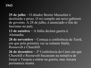 1943 25 de julho  − O ditador Benito Mussolini é destituído e preso. O rei compõe um novo gabinete de governo. A 28 de julho, é anunciado o fim do fascismo no país.    13 de outubro  − A Itália declara guerra à Alemanha.   28 de novembro  − Começa a conferência de Teerã, em que pela primeira vez se reúnem Stalin, Roosevelt e Churchill.    26 de dezembro  − 2ª Conferência do Cairo em que Churchill e Roosevelt fracassam na tentativa de forçar a Turquia a entrar na guerra, mas Ancara permanece neutra.    