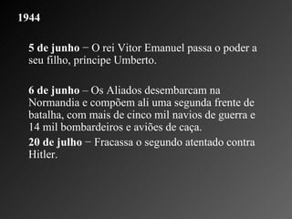1944 5 de junho  − O rei Vitor Emanuel passa o poder a seu filho, príncipe Umberto.    6 de junho  – Os Aliados desembarcam na Normandia e compõem ali uma segunda frente de batalha, com mais de cinco mil navios de guerra e 14 mil bombardeiros e aviões de caça.   20 de julho  − Fracassa o segundo atentado contra Hitler.    