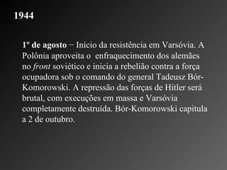 1944 1º de agosto  − Início da resistência em Varsóvia. A Polônia aproveita o  enfraquecimento dos alemães no  front  soviético e inicia a rebelião contra a força ocupadora sob o comando do general Tadeusz Bór-Komorowski. A repressão das forças de Hitler será brutal, com execuções em massa e Varsóvia completamente destruída. Bór-Komorowski capitula a 2 de outubro.  