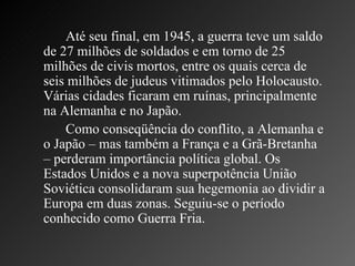 Até seu final, em 1945, a guerra teve um saldo de 27 milhões de soldados e em torno de 25 milhões de civis mortos, entre os quais cerca de seis milhões de judeus vitimados pelo Holocausto. Várias cidades ficaram em ruínas, principalmente na Alemanha e no Japão.  Como conseqüência do conflito, a Alemanha e o Japão – mas também a França e a Grã-Bretanha – perderam importância política global. Os Estados Unidos e a nova superpotência União Soviética consolidaram sua hegemonia ao dividir a Europa em duas zonas. Seguiu-se o período conhecido como Guerra Fria. 