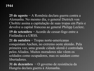 1944 25 de agosto  − A Romênia declara guerra contra a Alemanha. No mesmo dia, o general Dietrich von Choltitz assina a capitulação de suas tropas em Paris e devolve a capital francesa ao general Philipp Leclerc.   19 de setembro  − Acordo de cessar-fogo entre a Finlândia e a URSS.    21 de outubro  − Tropas norte-americanas conquistam Aachen, no extremo oeste alemão. Pela primeira vez, uma grande cidade alemã é controlada pelos Aliados. Muitos moradores não vêem os soldados como ocupadores, mas os saúdam como libertadores.    31 de dezembro   − O governo de resistência da Hungria declara guerra à Alemanha.  