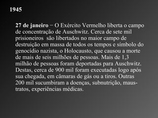 1945   27 de janeiro  − O Exército Vermelho liberta o campo de concentração de Auschwitz. Cerca de sete mil prisioneiros  são libertados no maior campo de destruição em massa de todos os tempos e símbolo do genocídio nazista, o Holocausto, que causou a morte de mais de seis milhões de pessoas. Mais de 1,3 milhão de pessoas foram deportadas para Auschwitz. Destas, cerca de 900 mil foram executadas logo após sua chegada, em câmaras de gás ou a tiros. Outras 200 mil sucumbiram a doenças, subnutrição, maus-tratos, experiências médicas.    