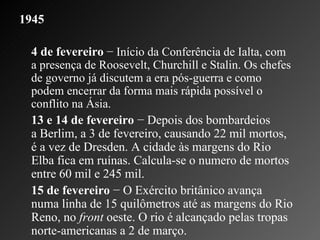 1945   4 de fevereiro  − Início da Conferência de Ialta, com a presença de Roosevelt, Churchill e Stalin. Os chefes de governo já discutem a era pós-guerra e como podem encerrar da forma mais rápida possível o conflito na Ásia.  13 e 14 de fevereiro  − Depois dos bombardeios a Berlim, a 3 de fevereiro, causando 22 mil mortos, é a vez de Dresden. A cidade às margens do Rio Elba fica em ruínas. Calcula-se o numero de mortos entre 60 mil e 245 mil.    15 de fevereiro  − O Exército britânico avança numa linha de 15 quilômetros até as margens do Rio Reno, no  front  oeste. O rio é alcançado pelas tropas norte-americanas a 2 de março.  