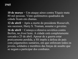 1945   10 de março  − Um ataque aéreo contra Tóquio mata 80 mil pessoas. Vinte quilômetros quadrados da cidade ficam em chamas.    12 de abril  − Após a morte do presidente Roosevelt, seu sucessor, Harry S. Truman, assume o governo.    16 de abril  − Começa a ofensiva soviética contra Berlim, no  front  leste. A cidade está completamente cercada a 25 de abril. Apesar de a guerra estar praticamente perdida, a SS impõe a defesa do país com julgamentos sumários, em que enforcam todos os jovens, soldados e membros das forças de assalto que se negam a participar dos combates. 