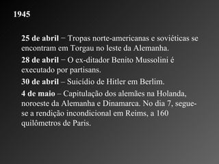 1945   25 de abril  − Tropas norte-americanas e soviéticas se encontram em Torgau no leste da Alemanha.    28 de abril  − O ex-ditador Benito Mussolini é executado por partisans.    30 de abril  – Suicídio de Hitler em Berlim.    4 de maio  – Capitulação dos alemães na Holanda, noroeste da Alemanha e Dinamarca. No dia 7, segue-se a rendição incondicional em Reims, a 160 quilômetros de Paris.    