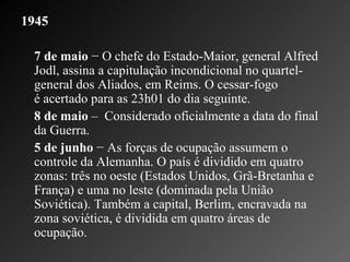 1945   7 de maio  − O chefe do Estado-Maior, general Alfred Jodl, assina a capitulação incondicional no quartel-general dos Aliados, em Reims. O cessar-fogo é acertado para as 23h01 do dia seguinte.  8 de maio  –  Considerado oficialmente a data do final da Guerra. 5 de junho  − As forças de ocupação assumem o controle da Alemanha. O país é dividido em quatro zonas: três no oeste (Estados Unidos, Grã-Bretanha e França) e uma no leste (dominada pela União Soviética). Também a capital, Berlim, encravada na zona soviética, é dividida em quatro áreas de ocupação.  