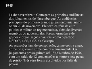 1945   14 de novembro  − Começam as primeiras audiências dos julgamentos de Nurembergue. As audiências principais do primeiro grande julgamento iniciaram-se em 20 de novembro. Ele teve 24 réus da elite política e militar do regime nazista, além de diversos membros do governo, das Forças Armadas e de grupos e organizações nazistas, como o partido NSDAP, a SS, a SA e a Gestapo. As acusações iam de conspiração, crime contra a paz, crime de guerra e crime contra a humanidade. Os julgamentos prosseguiram até 1º de outubro de 1946, com um saldo de 12 condenações à morte e sete penas de prisão. Três réus foram absolvidos por falta de provas 