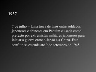 1937   7 de julho − Uma troca de tiros entre soldados japoneses e chineses em Pequim é usada como pretexto por extremistas militares japoneses para iniciar a guerra entre o Japão e a China. Este conflito se estende até 9 de setembro de 1945.   