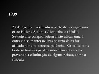 1939   23 de agosto − Assinado o pacto de não-agressão entre Hitler e Stalin: a Alemanha e a União Soviética se comprometem a não atacar uma à outra e a se manter neutras se uma delas for atacada por uma terceira potência.  Só muito mais tarde se tornaria pública uma cláusula secreta prevendo a eliminação de alguns países, como a Polônia .  
