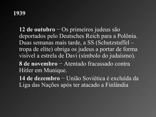 1939   12 de outubro  − Os primeiros judeus são deportados pelo Deutsches Reich para a Polônia. Duas semanas mais tarde, a SS (Schutzstaffel – tropa de elite) obriga os judeus a portar de forma visível a estrela de Davi (símbolo do judaísmo).   8 de novembro  − Atentado fracassado contra Hitler em Munique.    14 de dezembro  − União Soviética é excluída da Liga das Nações após ter atacado a Finlândia 