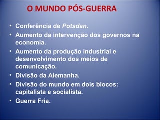 O MUNDO PÓS-GUERRA Conferência de  Potsdan . Aumento da intervenção dos governos na economia. Aumento da produção industrial e desenvolvimento dos meios de comunicação. Divisão da Alemanha. Divisão do mundo em dois blocos: capitalista e socialista. Guerra Fria. 