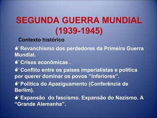SEGUNDA GUERRA MUNDIAL  (1939-1945) Revanchismo dos perdedores da Primeira Guerra Mundial. Crises econômicas . Conflito entre os países imperialistas e política por querer dominar os povos “inferiores”. Política do Apaziguamento (Conferência de Berlim). Expansão  do fascismo. Expansão do Nazismo. A “Grande Alemanha”. Contexto histórico 