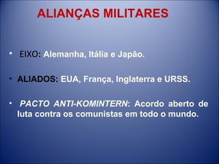 ALIANÇAS MILITARES   EIXO :  Alemanha, Itália e Japão. ALIADOS:  EUA, França, Inglaterra e URSS.   PACTO ANTI-KOMINTERN : Acordo aberto de luta contra os comunistas em todo o mundo. 