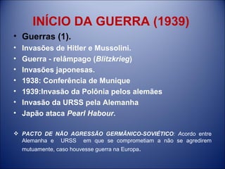 INÍCIO DA GUERRA (1939) Guerras (1). Invasões de Hitler e Mussolini. Guerra - relâmpago ( Blitzkrieg )  Invasões japonesas. 1938: Conferência de Munique 1939:Invasão da Polônia pelos alemães Invasão da URSS pela Alemanha  Japão ataca  Pearl Habour. PACTO DE NÃO AGRESSÃO GERMÂNICO-SOVIÉTICO : A cordo entre Alemanha e  URSS  em que se comprometiam a não se agredirem mutuamente, caso houvesse guerra na Europa . 