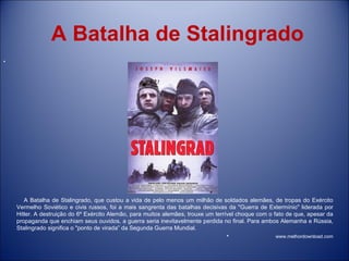 A Batalha de Stalingrado A Batalha de Stalingrado, que custou a vida de pelo menos um milhão de soldados alemães, de tropas do Exército Vermelho Soviético e civis russos, foi a mais sangrenta das batalhas decisivas da &quot;Guerra de Extermínio&quot; liderada por Hitler. A destruição do 6º Exército Alemão, para muitos alemães, trouxe um terrível choque com o fato de que, apesar da propaganda que enchiam seus ouvidos, a guerra seria inevitavelmente perdida no final. Para ambos Alemanha e Rússia, Stalingrado significa o &quot;ponto de virada” da Segunda Guerra Mundial.  www.melhordownload.com 