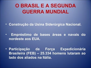 O BRASIL E A SEGUNDA GUERRA MUNDIAL Construção da Usina Siderúrgica Nacional. Empréstimo de bases áreas e navais do nordeste aos EUA. Participação da Força Expedicionária Brasileira (FEB) – 25.334 homens lutaram ao lado dos aliados na Itália. 