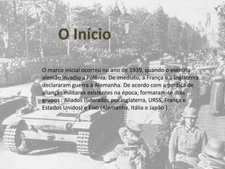 O InícioO marco inicial ocorreu no ano de 1939, quando o exército alemão invadiu a Polônia. De imediato, a França e a Inglaterra declararam guerra à Alemanha. De acordo com a política de alianças militares existentes na época, formaram-se dois grupos : Aliados (liderados por Inglaterra, URSS, França e Estados Unidos) e Eixo (Alemanha, Itália e Japão ).