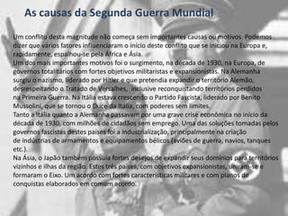 As causas da Segunda Guerra MundialUm conflito desta magnitude não começa sem importantes causas ou motivos. Podemos dizer que vários fatores influenciaram o início deste conflito que se iniciou na Europa e, rapidamente, espalhou-se pela África e Ásia.Um dos mais importantes motivos foi o surgimento, na década de 1930, na Europa, de governos totalitários com fortes objetivos militaristas e expansionistas. Na Alemanha surgiu o nazismo, liderado por Hitler e que pretendia expandir o território Alemão, desrespeitando o Tratado de Versalhes,  inclusive reconquistando territórios perdidos na Primeira Guerra. Na Itália estava crescendo o Partido Fascista, liderado por Benito Mussolini, que se tornou o Duceda Itália, com poderes sem limites.Tanto a Itália quanto a Alemanha passavam por uma grave crise econômica no início da década de 1930, com milhões de cidadãos sem emprego. Uma das soluções tomadas pelos governos fascistas destes países foi a industrialização, principalmente na criação de indústrias de armamentos e equipamentos bélicos (aviões de guerra, navios, tanques etc.).Na Ásia, o Japão também possuía fortes desejos de expandir seus domínios para territórios vizinhos e ilhas da região. Estes três países, com objetivos expansionistas, uniram-se e formaram o Eixo. Um acordo com fortes características militares e com planos de conquistas elaborados em comum acordo.