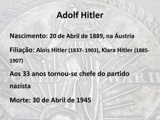Adolf Hitler
Nascimento: 20 de Abril de 1889, na Áustria
Filiação: Alois Hitler (1837- 1903), Klara Hitler (1885-
1907)
Aos 33 anos tornou-se chefe do partido
nazista
Morte: 30 de Abril de 1945
 