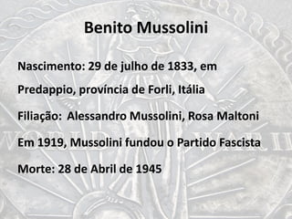 Benito Mussolini
Nascimento: 29 de julho de 1833, em
Predappio, província de Forli, Itália
Filiação: Alessandro Mussolini, Rosa Maltoni
Em 1919, Mussolini fundou o Partido Fascista
Morte: 28 de Abril de 1945
 