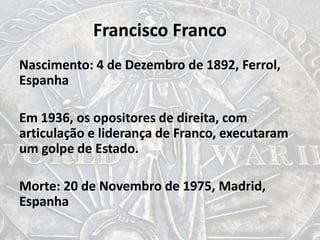 Francisco Franco
Nascimento: 4 de Dezembro de 1892, Ferrol,
Espanha
Em 1936, os opositores de direita, com
articulação e liderança de Franco, executaram
um golpe de Estado.
Morte: 20 de Novembro de 1975, Madrid,
Espanha
 