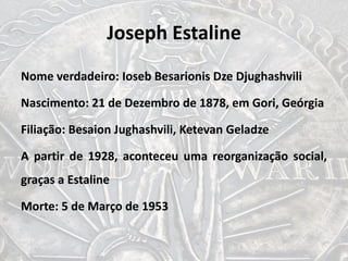 Joseph Estaline
Nome verdadeiro: Ioseb Besarionis Dze Djughashvili
Nascimento: 21 de Dezembro de 1878, em Gori, Geórgia
Filiação: Besaion Jughashvili, Ketevan Geladze
A partir de 1928, aconteceu uma reorganização social,
graças a Estaline
Morte: 5 de Março de 1953
 