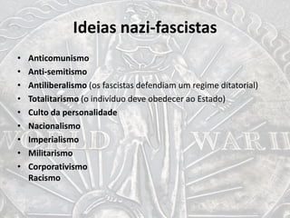 Ideias nazi-fascistas
• Anticomunismo
• Anti-semitismo
• Antiliberalismo (os fascistas defendiam um regime ditatorial)
• Totalitarismo (o indivíduo deve obedecer ao Estado)
• Culto da personalidade
• Nacionalismo
• Imperialismo
• Militarismo
• Corporativismo
Racismo
 