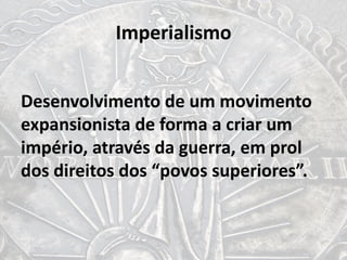 Imperialismo
Desenvolvimento de um movimento
expansionista de forma a criar um
império, através da guerra, em prol
dos direitos dos “povos superiores”.
 