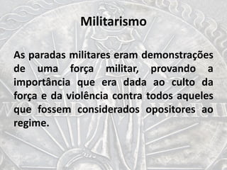 Militarismo
As paradas militares eram demonstrações
de uma força militar, provando a
importância que era dada ao culto da
força e da violência contra todos aqueles
que fossem considerados opositores ao
regime.
 