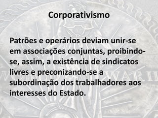 Corporativismo
Patrões e operários deviam unir-se
em associações conjuntas, proibindo-
se, assim, a existência de sindicatos
livres e preconizando-se a
subordinação dos trabalhadores aos
interesses do Estado.
 