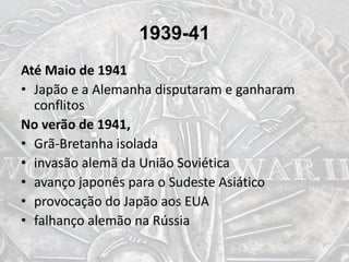 1939-41
Até Maio de 1941
• Japão e a Alemanha disputaram e ganharam
conflitos
No verão de 1941,
• Grã-Bretanha isolada
• invasão alemã da União Soviética
• avanço japonês para o Sudeste Asiático
• provocação do Japão aos EUA
• falhanço alemão na Rússia
 