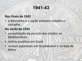 1941-43
Nos finais de 1942
• a Alemanha e o Japão estavam isolados e
cercados
No verão de 1943
• consolidação da posição dos aliados no
Mediterrâneo
• vitória soviética em Kursk
• reveses japoneses em Guadalcanal e na baía de
Milne
 