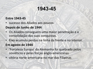 1943-45
Entre 1943-45
• sucesso dos Aliados aos poucos
Depois de Junho de 1944
• Os Aliados conseguem uma maior penetração e a
consolidação das suas conquistas.
• Eixo acumula perdas na linha da frente e no interior.
Em agosto de 1944
• ‘Fortaleza Europa’ da Alemanha foi quebrada pelos
soviéticos e pelas forças anglo-americanas
• vitória norte-americana no mar das Filipinas
 