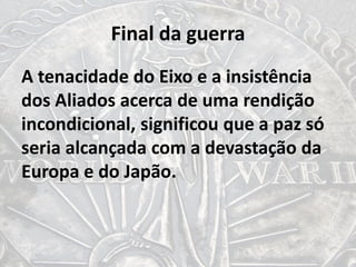 Final da guerra
A tenacidade do Eixo e a insistência
dos Aliados acerca de uma rendição
incondicional, significou que a paz só
seria alcançada com a devastação da
Europa e do Japão.
 