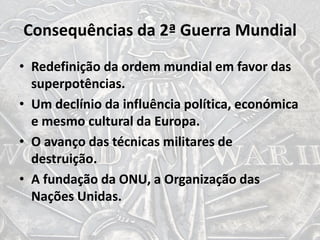 Consequências da 2ª Guerra Mundial
• Redefinição da ordem mundial em favor das
superpotências.
• Um declínio da influência política, económica
e mesmo cultural da Europa.
• O avanço das técnicas militares de
destruição.
• A fundação da ONU, a Organização das
Nações Unidas.
 