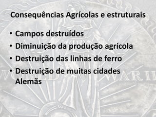 Consequências Agrícolas e estruturais
• Campos destruídos
• Diminuição da produção agrícola
• Destruição das linhas de ferro
• Destruição de muitas cidades
Alemãs
 