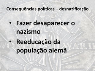 Consequências políticas – desnazificação
• Fazer desaparecer o
nazismo
• Reeducação da
população alemã
 
