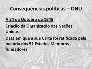 Consequências políticas – ONU
A 24 de Outubro de 1945
Criação da Organização das Nações
Unidas
Data em que a sua Carta foi ratificada pela
maioria dos 51 Estados Membros
fundadores
 