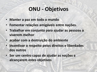 ONU - Objetivos
• Manter a paz em todo o mundo
• Fomentar relações amigáveis entre nações.
• Trabalhar em conjunto para ajudar as pessoas a
viverem melhor
• acabar com a destruição do ambiente
• incentivar o respeito pelos direitos e liberdades
dos outros
• Ser um centro capaz de ajudar as nações a
alcançarem estes objetivos
 