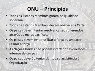 ONU – Princípios
• Todos os Estados Membros gozam de igualdade
soberana.
• Todos os Estados Membros devem obedecer à Carta.
• Os países devem tentar resolver os seus diferendos
através de meios pacíficos.
• Os países devem evitar utilizar a força ou ameaçar
utilizar a força.
• As Nações Unidas não podem interferir nas questões
internas de um país.
• Os países deverão tentar dar toda a assistência à
Organização
 