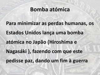 Bomba atómica
Para minimizar as perdas humanas, os
Estados Unidos lança uma bomba
atómica no Japão (Hiroshima e
Nagasáki ), fazendo com que este
pedisse paz, dando um fim à guerra
 