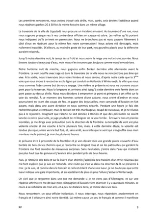 RP 9
Les premières rencontres, nous avions trouvé cela drôle, mais, après, cela devient fastidieux quand
nous répétons parfois 20 à 30 fois la même histoire dans un même village.
La traversée de la ville de Lippstadt nous procure un incident amusant. Au tournant d’une rue, nous
nous cognons presque nez à nez contre deux officiers en casque et sabre. Les valises qu’ils portent
nous indiquent qu’ils arrivent en permission. Nous ne bronchons pas et nous passons fièrement à
côté d’eux en répétant pour la nième fois notre conversation ! Nous avions été dévisagés, mais
nullement inquiétés. D’ailleurs, au moindre geste de leur part, nos gourdins placés pour la défensive
auraient répondu.
Jusqu’à notre dernière nuit, le temps reste froid et nous avons la neige une nuit et une journée. Nous
buvons toujours beaucoup d’eau, mais nous n’en trouvons pas toujours comme nous le voudrions.
Notre huitième nuit de marche, nous gagnons enfin Borken dernière ville allemande avant la
frontière. Le vent souffle avec rage et dans la traversée de la ville nous ne rencontrons pas âme qui
vive. À la sortie, nous traversons deux voies ferrées et nous savons, d’après notre carte que la 3ème
voie que nous avons à rencontrer est la ligne qui conduit en Hollande à Winterswijk, la ville que nous
nous sommes fixée comme but de notre voyage. Une rivière se présente et nous ne trouvons aucun
pont pour la traverser. Nous la longeons et arrivons ainsi jusqu’à cette dernière voie ferrée dont un
pont passe au-dessus d’elle. Nous nous décidons à emprunter ce pont et grimpons à cet effet sur la
voie du remblai. À ce moment des hommes sortent d’une cabane, nous crient d’arrêter et nous
poursuivent en tirant des coups de feu. Je gagne des broussailles, mon camarade d’évasion en fait
autant, mais dans une autre direction et nous sommes séparés. Pendant une heure je fais des
recherches pour le retrouver, mais le terrain est très marécageux, coupé de ruisseaux, et je ne réussis
pas à le rejoindre. Craignant que l’alerte ne soit donnée à Borken et que des patrouilles ne soient
lancées à notre poursuite, je juge prudent de m’éloigner de la voie ferrée. À travers bois et prairies
inondées, je me dirige avec précaution dans la direction de la frontière. La tempête de vent est plus
violente encore et me couche à terre plusieurs fois, mais, à cette dernière étape, la volonté est
tendue plus que jamais vers le but fixé, et, sans arrêt, aussi vite que le vent qui s’engouffre sous mon
manteau me le permet, je marche plusieurs heures.
Je présume être à proximité de la frontière et je vois devant moi une grande plaine couverte d’eau
bordée de bois où les chemins que je rencontre se dirigent tous et où les patrouilles qui gardent la
frontière me font craindre de mauvaises surprises. Sans hésitation, j’entre dans l’eau qui n’atteint
pas plus haut que les genoux et j’avance ainsi pendant près de deux heures.
Puis, je retrouve des bois et sur la lisière d’un chemin j’aperçois des maisons d’un style nouveau qui
me font espérer que je suis en Hollande. Une route qui s’en va dans ma direction N.O. se présente à
moi ; je la suis, et comme dans le lointain le ciel est éclairé d’une vive lueur, je ne doute pas que cette
lueur indique une gare importante, et en accélérant de plus en plus l’allure j’arrive à Winterswijk.
Un civil que je rencontre dans une rue me demande si je ne viens pas d’Allemagne, et sur une
réponse affirmative me dit que mon compagnon d’évasion vient d’arriver il y a quelques minutes. Je
cours à la recherche de mon ami, et à peu de distance de là, je tombe dans ses bras.
Nous rencontrons un sous-officier hollandais. Il nous interroge, nous répondons prudemment en
français et il découvre ainsi notre identité. Lui-même cause un peu le français et comme il manifeste
 