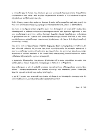 RP 10
sa sympathie pour la France, nous lui disons qui nous sommes et d’où nous venons. Il nous félicite
chaudement et nous invite à aller au poste de police nous réchauffer et nous restaurer un peu en
attendant que les hôtels soient ouverts.
De 6 à 8 heures, nous restons au bureau du poste de police où l’on nous offre : café, pain beurré, etc.
Puis, nous sommes accompagnés jusqu’au grand hôtel de Winterswijk, ville de 16 000 habitants.
Nos mains et nos figures sont en sang et les plaies vives de nos pieds ont besoin d’être lavées. Nous
sommes pansés et après un bain dont nous avions grand besoin, nous déjeunons légèrement et nous
nous couchons après avoir reçu ; tailleur chemisier, chapelier, etc., car nos effets sont en lambeaux
et ignoblement sales et il faut que nous ayons des effets civils pour rentrer en France. Si nous étions
considérés comme soldat français, nous ne pourrions échapper à la rigueur de la loi qui nous ferait
prisonniers à nouveau.
Nous avons eu le soir des visites de notabilités du pays qui disent leur sympathie pour la France. On
nous offre une collection de journaux français où nous lisons enfin des nouvelles exactes de la
guerre, nouvelles qui confirment l’optimisme que nous n’avions pas une minute abandonné, malgré
les lectures de journaux allemands et des conversations faites au camp, maintenant lointain, où tout
est fait pour démoraliser les hommes sans volonté.
Le lendemain, 30 décembre, nous sommes à Rotterdam où le consul nous délivre un papier pour
faciliter, dans la mesure du possible, notre passage en Hollande et en Angleterre.
Nous embarquons le soir, et après 30 heures de traversée arrivons à Tibury près de Londres. Nous
restons à Londres quelques heures pour attendre un train qui nous amène le 1° janvier à Folkestone.
Nouvelle traversée et à midi nous foulons le sol natal ….
Le soir à 11 heures, nous arrivons à Paris et cette fois, la partie est bien gagnée ; nous pourrons, dès
notre rétablissement, contribuer à la victoire de La Patrie aimée !
Signé : R. PUIG
****
 